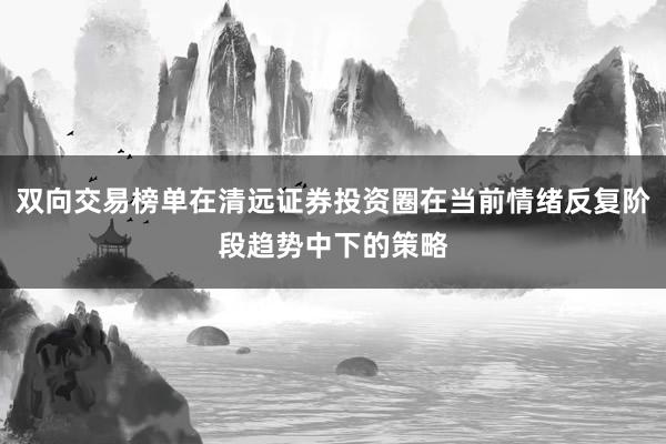 双向交易榜单在清远证券投资圈在当前情绪反复阶段趋势中下的策略