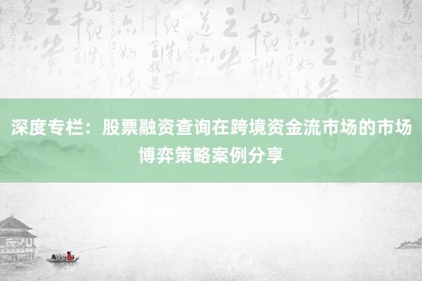 深度专栏：股票融资查询在跨境资金流市场的市场博弈策略案例分享