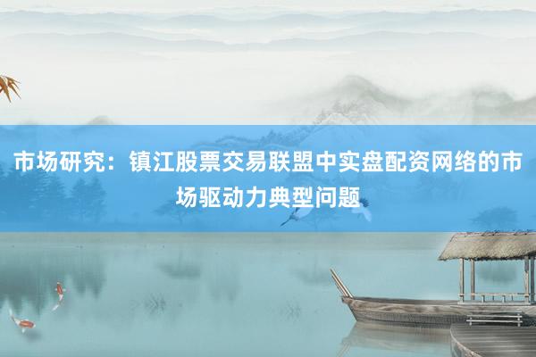 市场研究：镇江股票交易联盟中实盘配资网络的市场驱动力典型问题