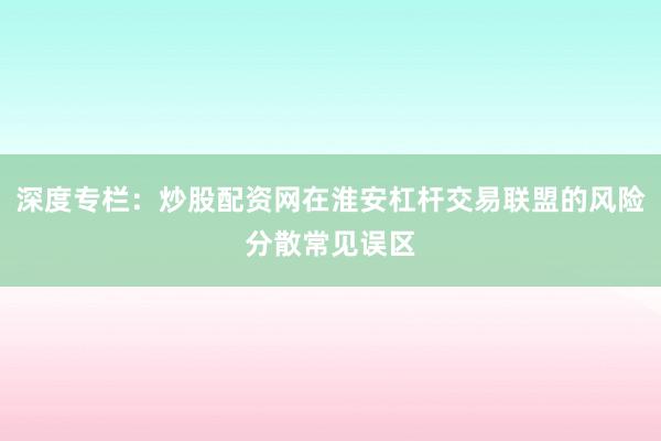 深度专栏：炒股配资网在淮安杠杆交易联盟的风险分散常见误区
