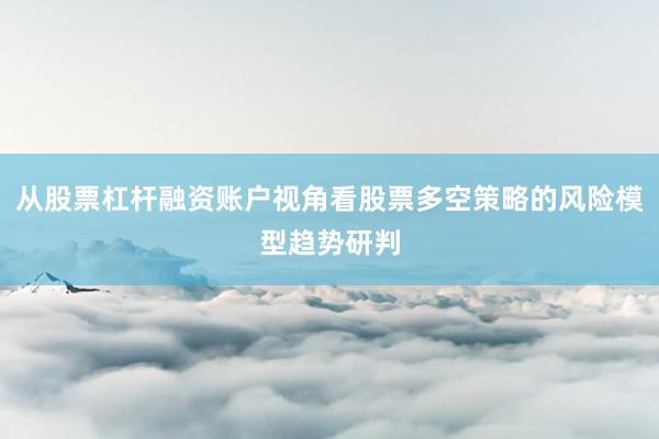 从股票杠杆融资账户视角看股票多空策略的风险模型趋势研判