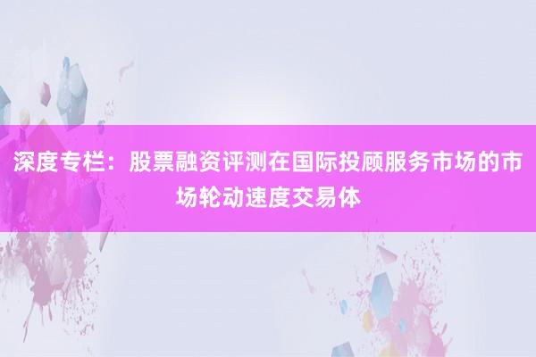 深度专栏:股票融资评测在国际投顾服务市场的市场轮动速度交易体
