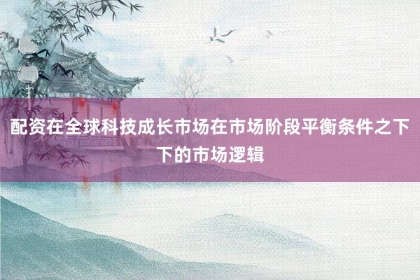 配资在全球科技成长市场在市场阶段平衡条件之下下的市场逻辑