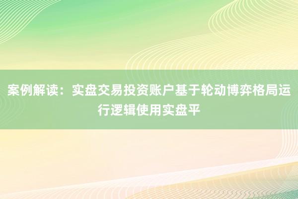 案例解读：实盘交易投资账户基于轮动博弈格局运行逻辑使用实盘平