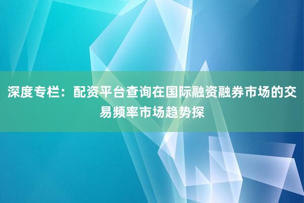 深度专栏:配资平台查询在国际融资融券市场的交易频率市场趋势探