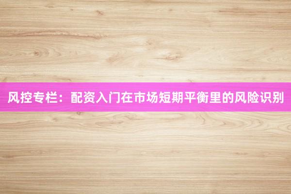 风控专栏:配资入门在市场短期平衡里的风险识别
