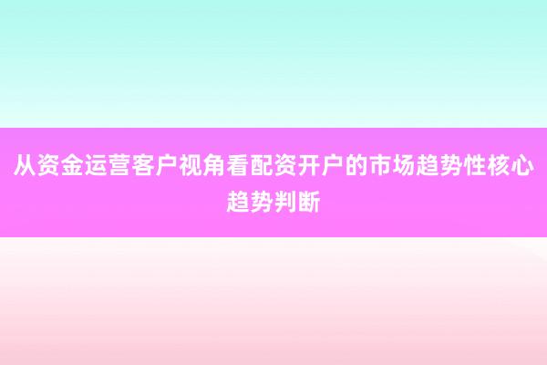 从资金运营客户视角看配资开户的市场趋势性核心趋势判断