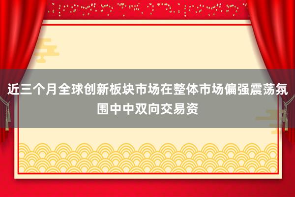 近三个月全球创新板块市场在整体市场偏强震荡氛围中中双向交易资