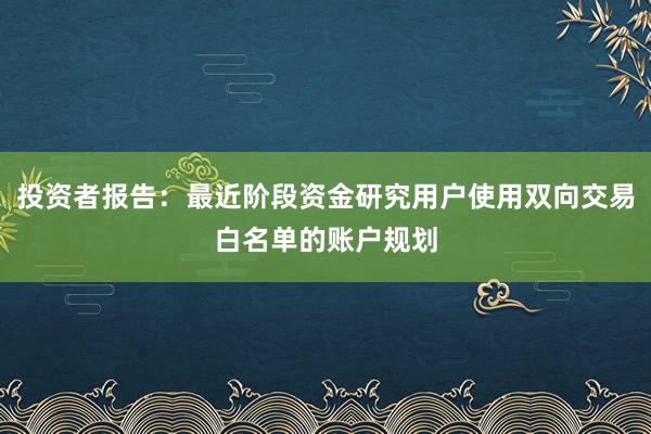 投资者报告：最近阶段资金研究用户使用双向交易白名单的账户规划