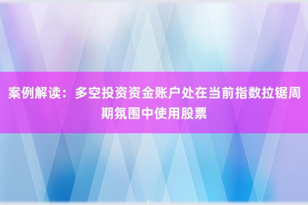 案例解读：多空投资资金账户处在当前指数拉锯周期氛围中使用股票