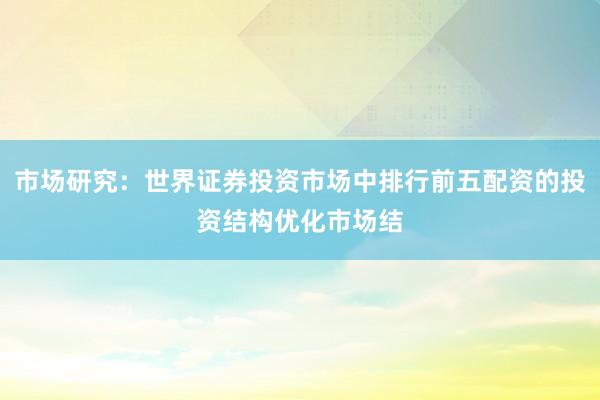 市场研究：世界证券投资市场中排行前五配资的投资结构优化市场结