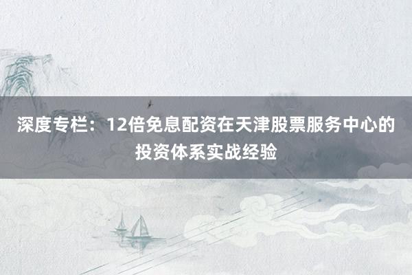 深度专栏:12倍免息配资在天津股票服务中心的投资体系实战经验