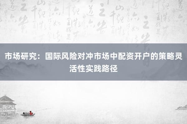 市场研究：国际风险对冲市场中配资开户的策略灵活性实践路径