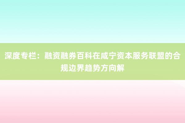 深度专栏：融资融券百科在咸宁资本服务联盟的合规边界趋势方向解