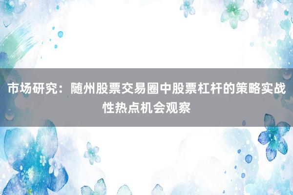 市场研究：随州股票交易圈中股票杠杆的策略实战性热点机会观察