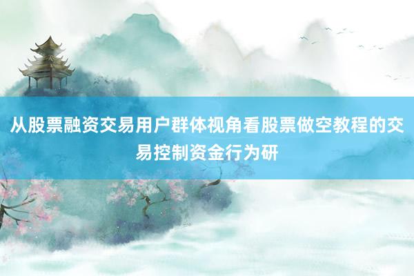 从股票融资交易用户群体视角看股票做空教程的交易控制资金行为研