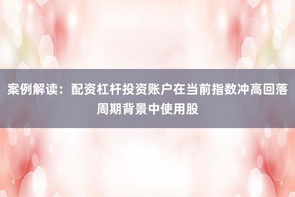 案例解读：配资杠杆投资账户在当前指数冲高回落周期背景中使用股