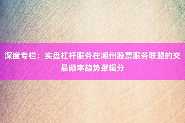 深度专栏:实盘杠杆服务在潮州股票服务联盟的交易频率趋势逻辑分