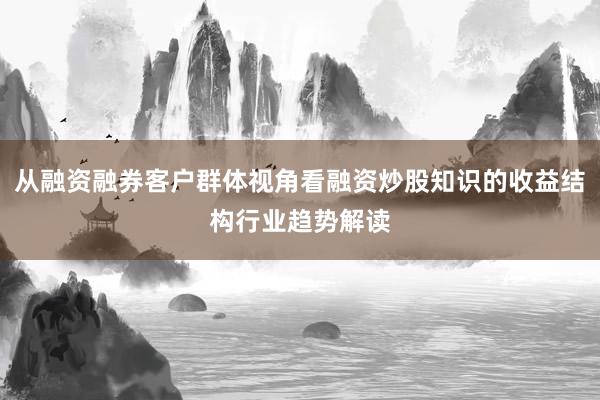 从融资融券客户群体视角看融资炒股知识的收益结构行业趋势解读