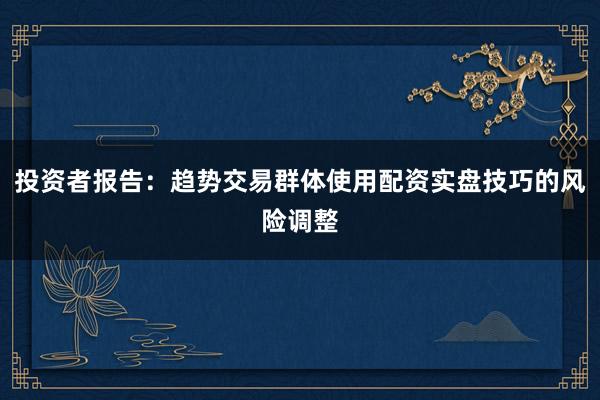 投资者报告：趋势交易群体使用配资实盘技巧的风险调整