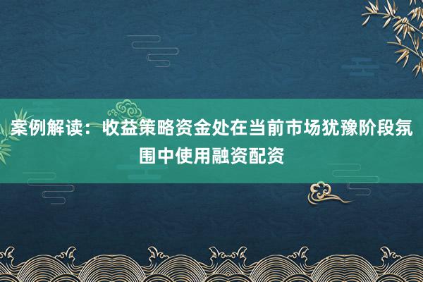 案例解读：收益策略资金处在当前市场犹豫阶段氛围中使用融资配资