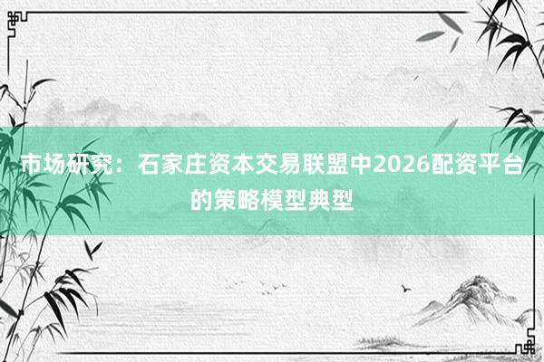 市场研究：石家庄资本交易联盟中2026配资平台的策略模型典型