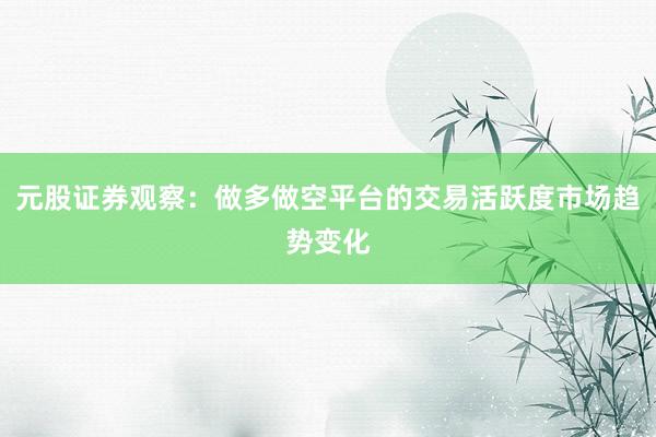元股证券观察:做多做空平台的交易活跃度市场趋势变化