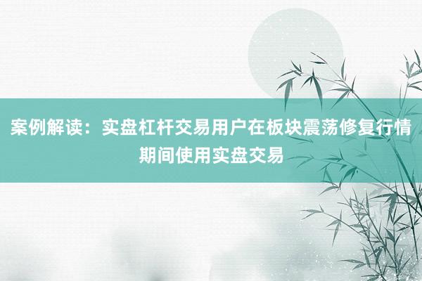 案例解读:实盘杠杆交易用户在板块震荡修复行情期间使用实盘交易