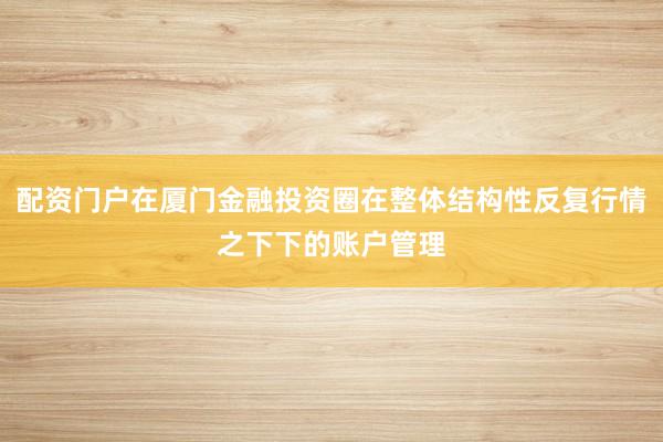 配资门户在厦门金融投资圈在整体结构性反复行情之下下的账户管理