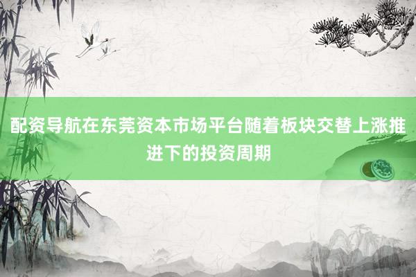 配资导航在东莞资本市场平台随着板块交替上涨推进下的投资周期