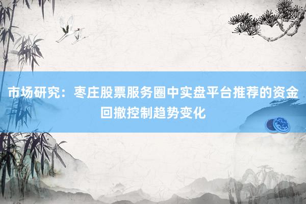 市场研究：枣庄股票服务圈中实盘平台推荐的资金回撤控制趋势变化
