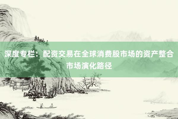 深度专栏：配资交易在全球消费股市场的资产整合市场演化路径