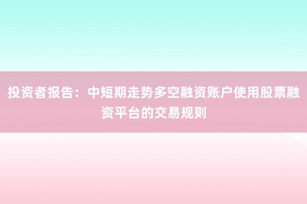 投资者报告：中短期走势多空融资账户使用股票融资平台的交易规则