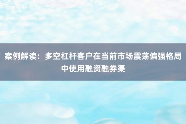 案例解读:多空杠杆客户在当前市场震荡偏强格局中使用融资融券渠