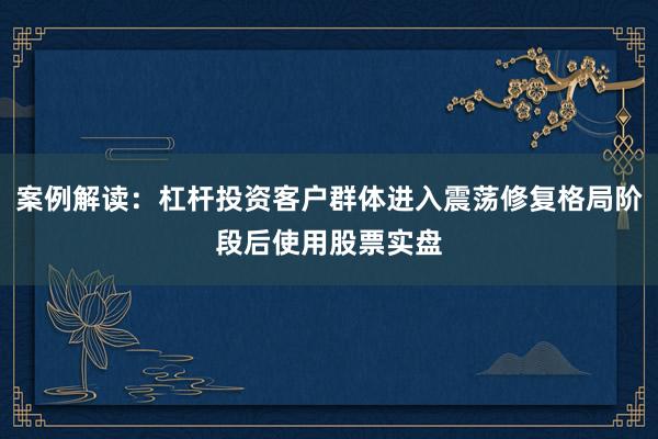 案例解读：杠杆投资客户群体进入震荡修复格局阶段后使用股票实盘