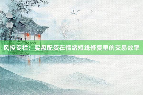 风控专栏：实盘配资在情绪短线修复里的交易效率
