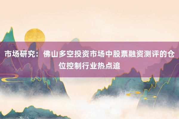 市场研究：佛山多空投资市场中股票融资测评的仓位控制行业热点追