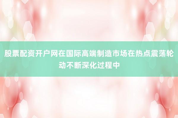 股票配资开户网在国际高端制造市场在热点震荡轮动不断深化过程中