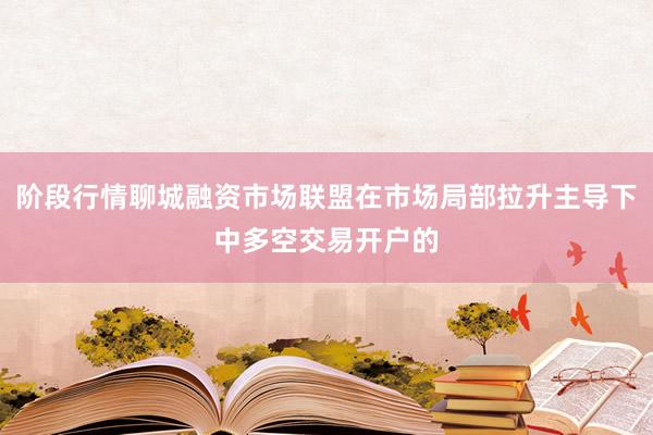 阶段行情聊城融资市场联盟在市场局部拉升主导下中多空交易开户的