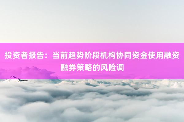 投资者报告:当前趋势阶段机构协同资金使用融资融券策略的风险调
