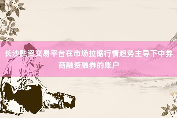 长沙融资交易平台在市场拉锯行情趋势主导下中券商融资融券的账户