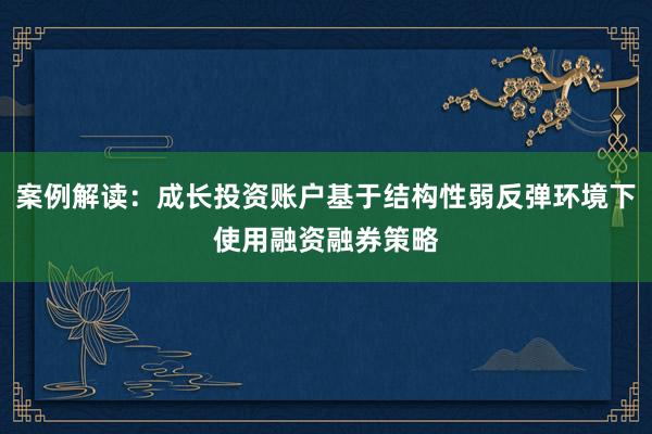 案例解读：成长投资账户基于结构性弱反弹环境下使用融资融券策略