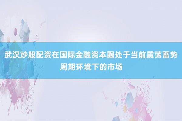 武汉炒股配资在国际金融资本圈处于当前震荡蓄势周期环境下的市场