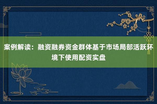 案例解读：融资融券资金群体基于市场局部活跃环境下使用配资实盘