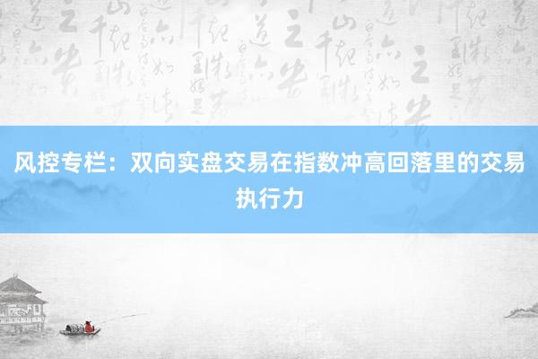 风控专栏：双向实盘交易在指数冲高回落里的交易执行力