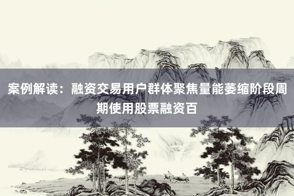案例解读:融资交易用户群体聚焦量能萎缩阶段周期使用股票融资百
