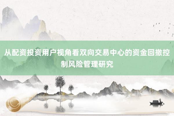 从配资投资用户视角看双向交易中心的资金回撤控制风险管理研究