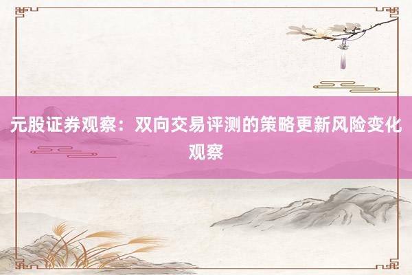 元股证券观察:双向交易评测的策略更新风险变化观察