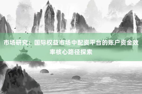 市场研究：国际权益市场中配资平台的账户资金效率核心路径探索