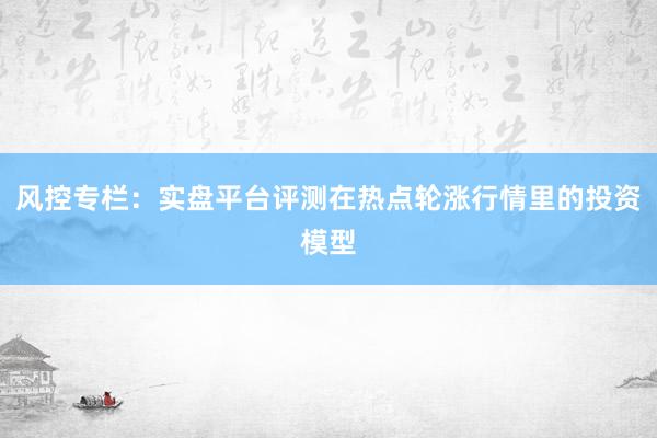 风控专栏:实盘平台评测在热点轮涨行情里的投资模型
